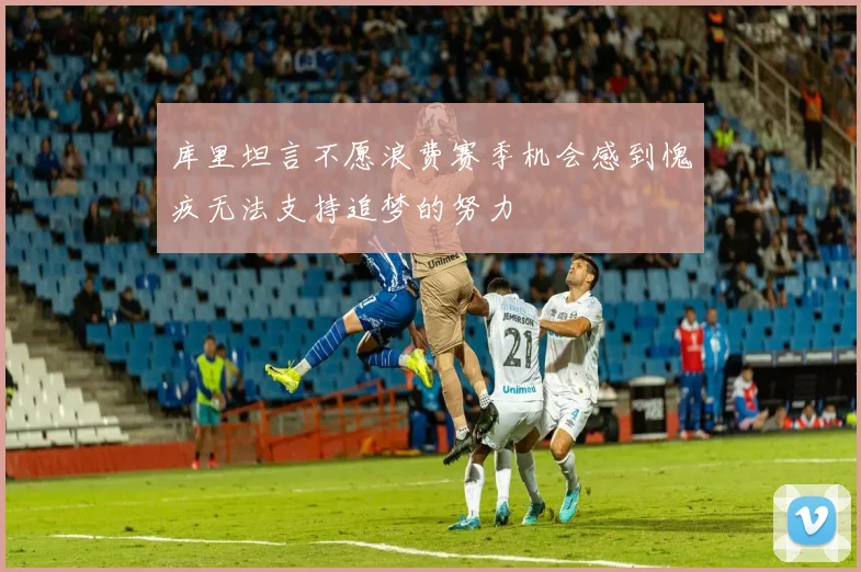 库里坦言不愿浪费赛季机会感到愧疚无法支持追梦的努力
